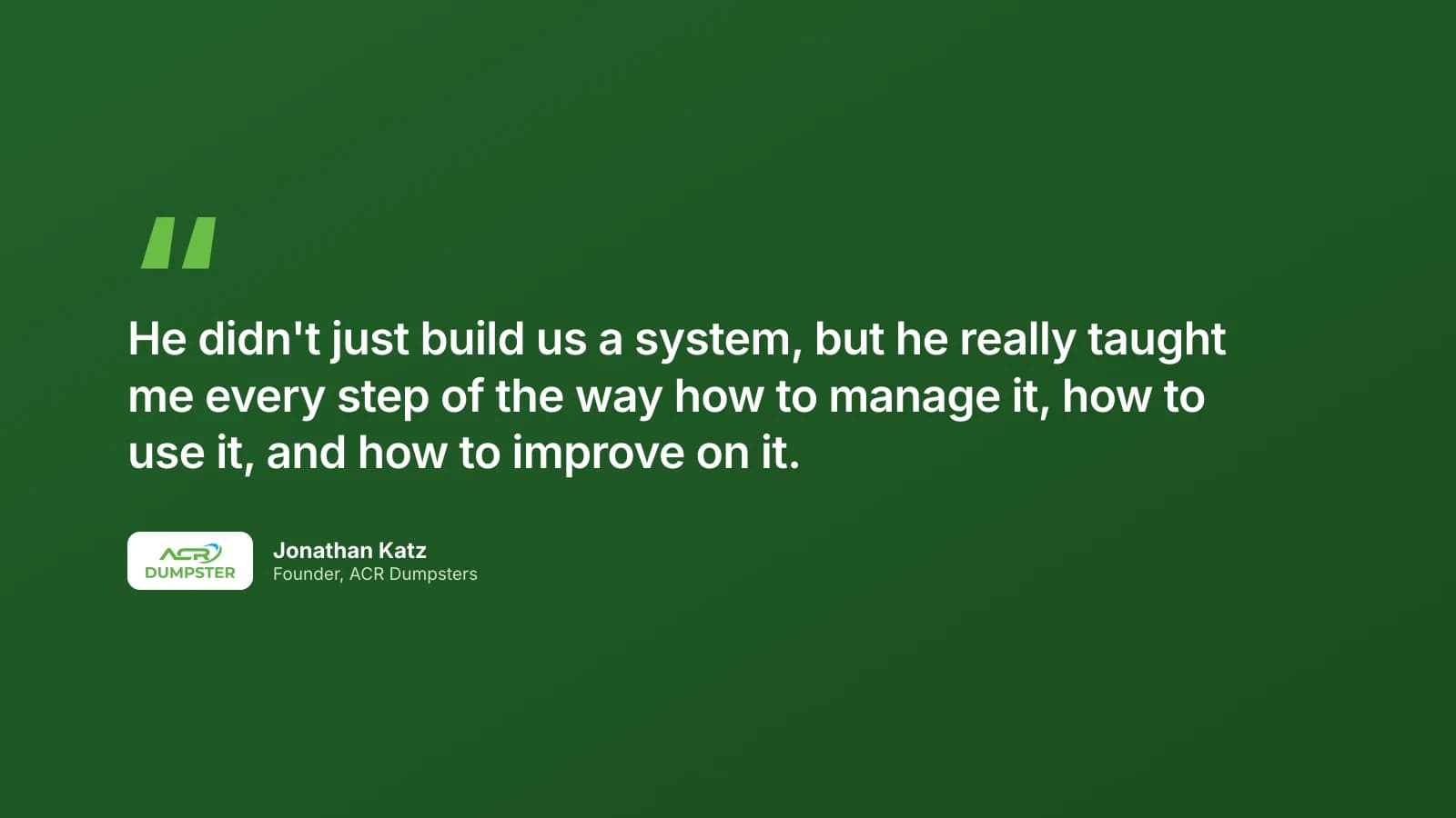 Quote from Jonathan Katz, Founder of ACR Dumpsters: He didn't just build us a system, but he really taught me every step of the way how to manage it, how to use it, and how to improve on it